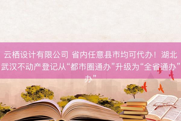 云栖设计有限公司 省内任意县市均可代办！湖北武汉不动产登记从“都市圈通办”升级为“全省通办”