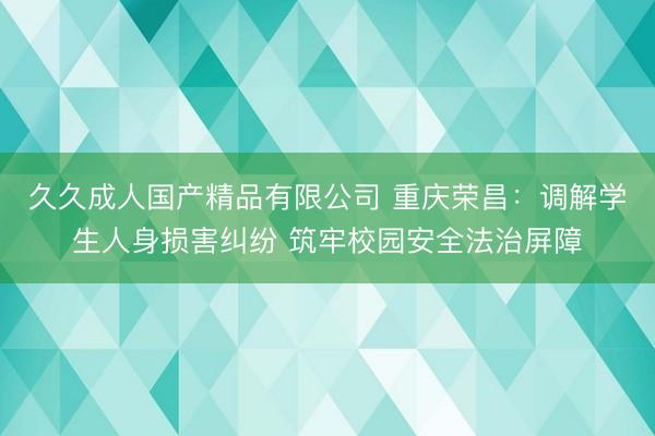 久久成人国产精品有限公司 重庆荣昌：调解学生人身损害纠纷 筑牢校园安全法治屏障