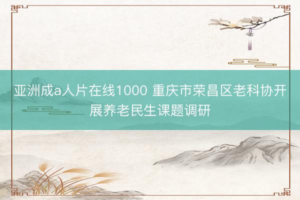 亚洲成a人片在线1000 重庆市荣昌区老科协开展养老民生课题调研