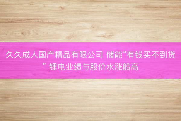 久久成人国产精品有限公司 储能“有钱买不到货” 锂电业绩与股价水涨船高