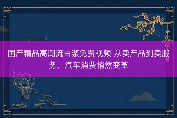 国产精品高潮流白浆免费视频 从卖产品到卖服务，汽车消费悄然变革