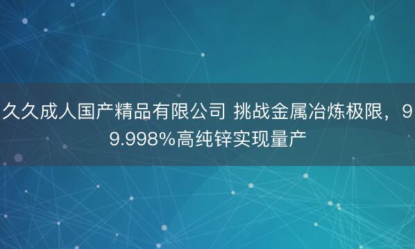 久久成人国产精品有限公司 挑战金属冶炼极限，99.998%高纯锌实现量产