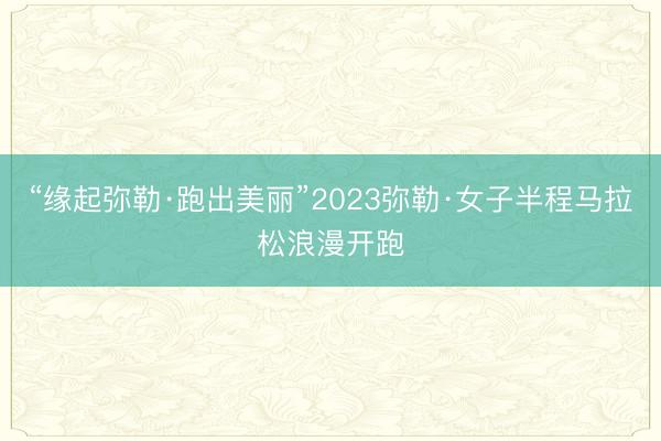 “缘起弥勒·跑出美丽”2023弥勒·女子半程马拉松浪漫开跑
