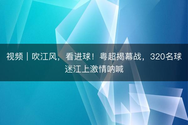 视频｜吹江风，看进球！粤超揭幕战，320名球迷江上激情呐喊