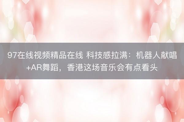 97在线视频精品在线 科技感拉满：机器人献唱+AR舞蹈，香港这场音乐会有点看头