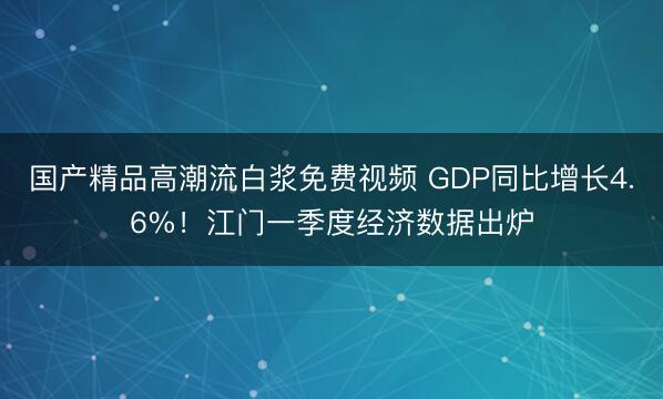 国产精品高潮流白浆免费视频 GDP同比增长4.6%！江门一季度经济数据出炉