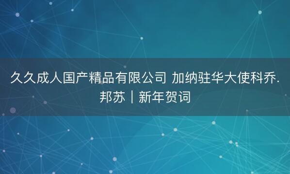 久久成人国产精品有限公司 加纳驻华大使科乔.邦苏｜新年贺词