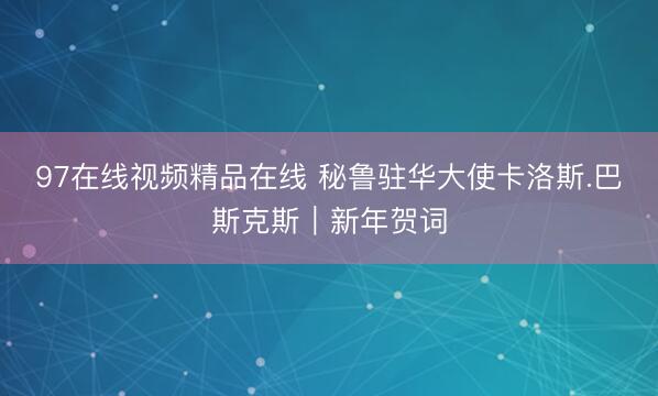 97在线视频精品在线 秘鲁驻华大使卡洛斯.巴斯克斯｜新年贺词