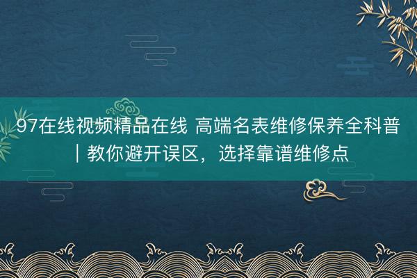 97在线视频精品在线 高端名表维修保养全科普｜教你避开误区，选择靠谱维修点