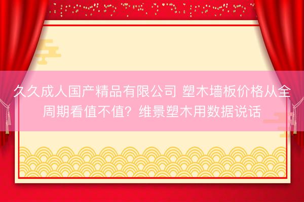 久久成人国产精品有限公司 塑木墙板价格从全周期看值不值？维景塑木用数据说话