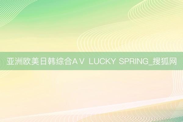 亚洲欧美日韩综合AⅤ LUCKY SPRING_搜狐网