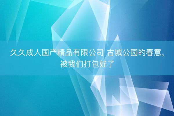 久久成人国产精品有限公司 古城公园的春意，被我们打包好了