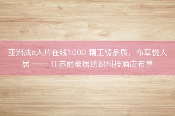 亚洲成a人片在线1000 精工铸品质，布草悦人居 —— 江苏丽豪居纺织科技酒店布草