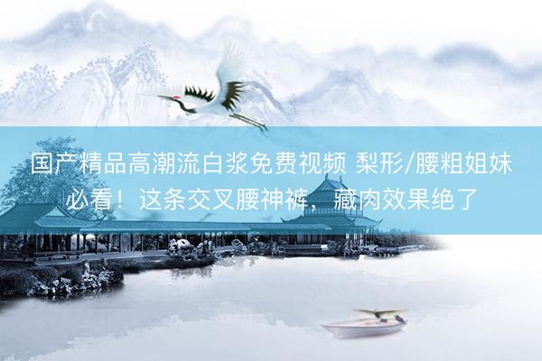 国产精品高潮流白浆免费视频 梨形/腰粗姐妹必看！这条交叉腰神裤，藏肉效果绝了
