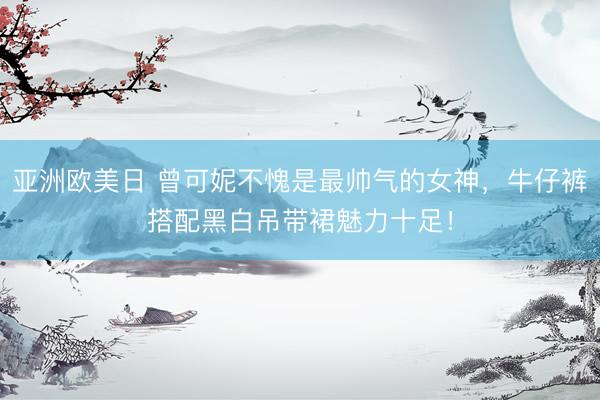 亚洲欧美日 曾可妮不愧是最帅气的女神，牛仔裤搭配黑白吊带裙魅力十足！