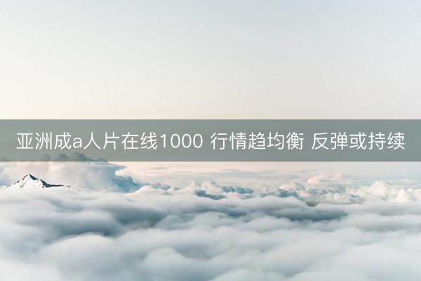 亚洲成a人片在线1000 行情趋均衡 反弹或持续