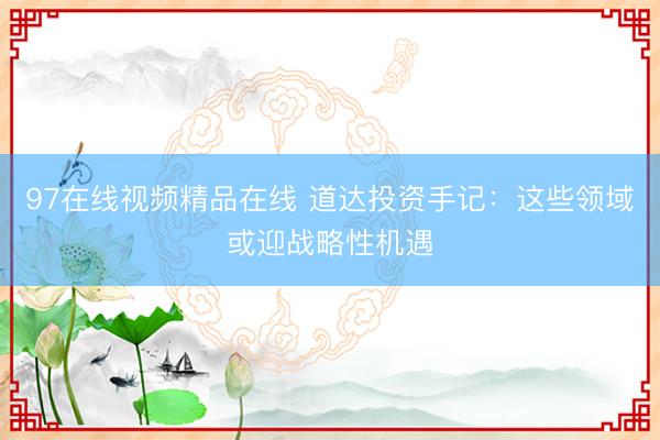 97在线视频精品在线 道达投资手记：这些领域或迎战略性机遇