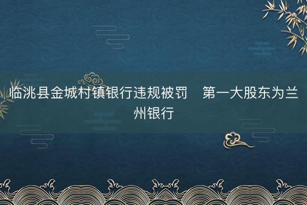 临洮县金城村镇银行违规被罚 第一大股东为兰州银行