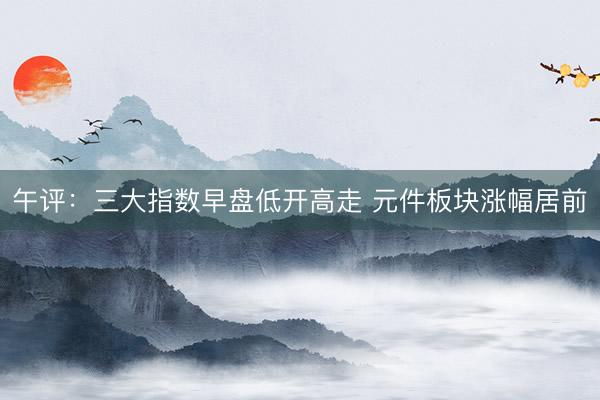 午评：三大指数早盘低开高走 元件板块涨幅居前
