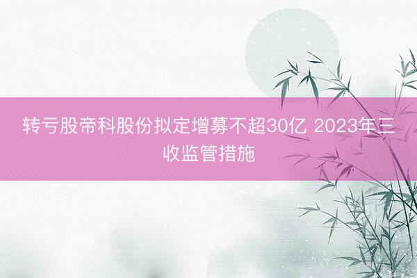 转亏股帝科股份拟定增募不超30亿 2023年三收监管措施