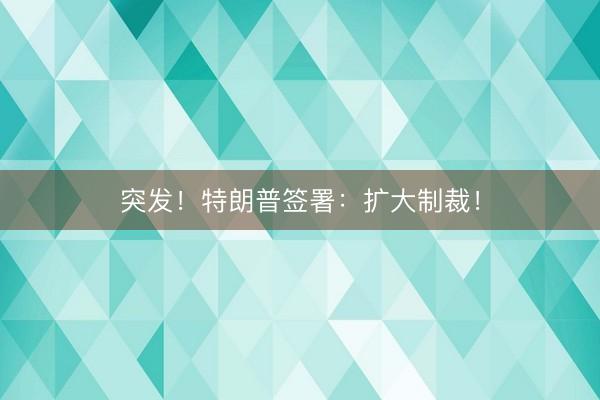 突发！特朗普签署：扩大制裁！