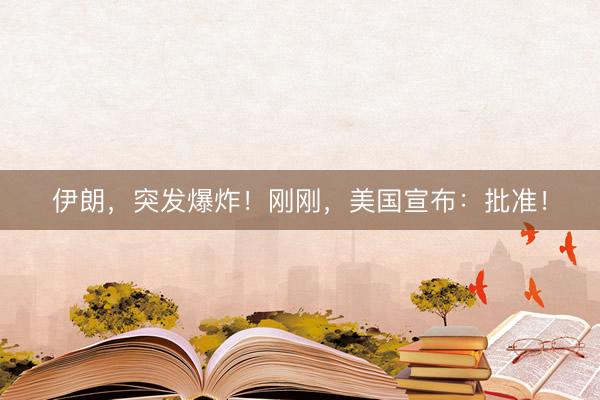 伊朗，突发爆炸！刚刚，美国宣布：批准！