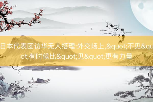 日本代表团访华无人搭理:外交场上，"不见"有时候比"见"更有力量