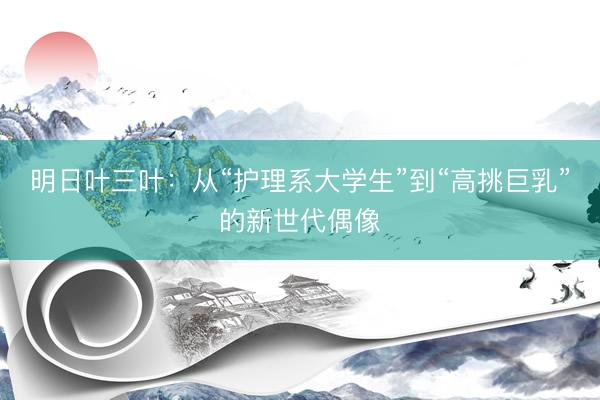 明日叶三叶：从“护理系大学生”到“高挑巨乳”的新世代偶像