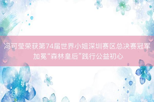 冯可莹荣获第74届世界小姐深圳赛区总决赛冠军 加冕“森林皇后”践行公益初心