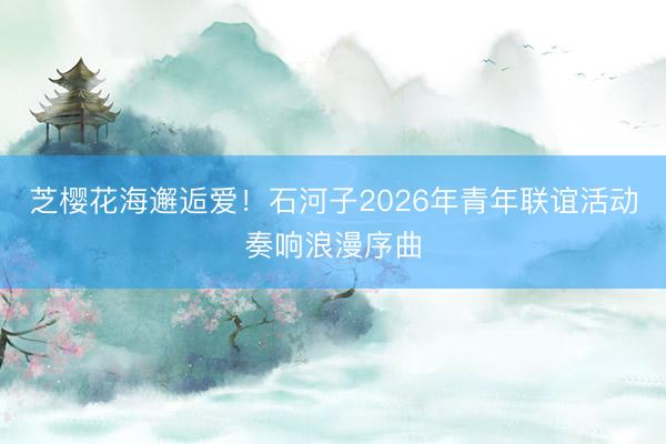 芝樱花海邂逅爱！石河子2026年青年联谊活动奏响浪漫序曲