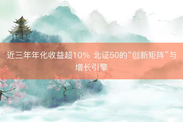 近三年年化收益超10% 北证50的“创新矩阵”与增长引擎