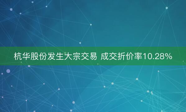 杭华股份发生大宗交易 成交折价率10.28%