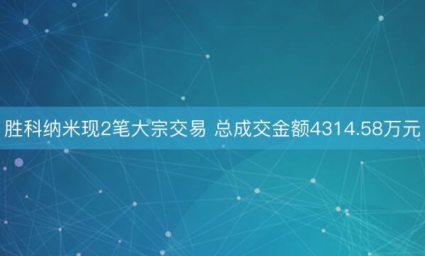 胜科纳米现2笔大宗交易 总成交金额4314.58万元