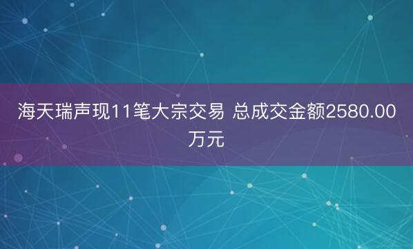海天瑞声现11笔大宗交易 总成交金额2580.00万元