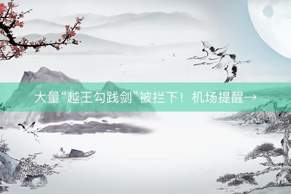 大量“越王勾践剑”被拦下！机场提醒→
