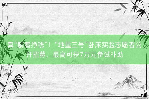 真“躺着挣钱”！“地星三号”卧床实验志愿者公开招募，最高可获7万元参试补助