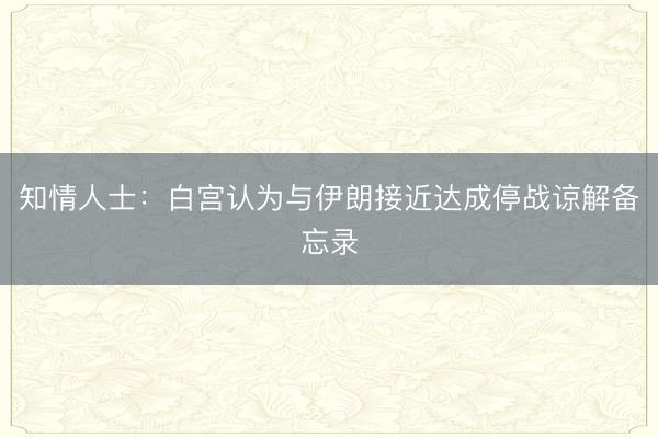 知情人士：白宫认为与伊朗接近达成停战谅解备忘录