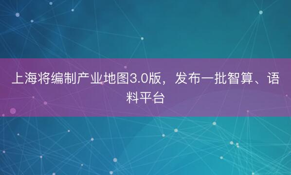 上海将编制产业地图3.0版，发布一批智算、语料平台