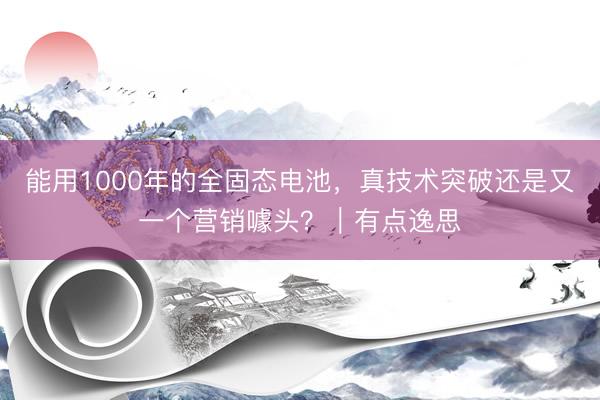 能用1000年的全固态电池，真技术突破还是又一个营销噱头？｜有点逸思
