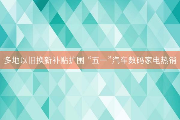 多地以旧换新补贴扩围 “五一”汽车数码家电热销