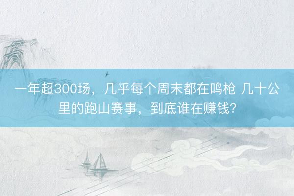 一年超300场，几乎每个周末都在鸣枪 几十公里的跑山赛事，到底谁在赚钱？