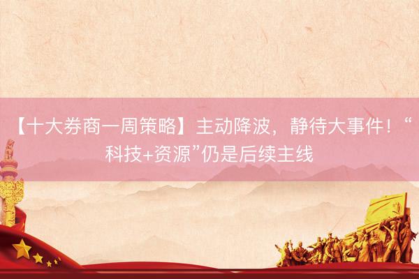 【十大券商一周策略】主动降波，静待大事件！“科技+资源”仍是后续主线