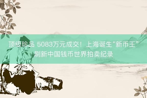 顶级珍品 5083万元成交！上海诞生“新币王”刷新中国钱币世界拍卖纪录