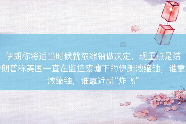 伊朗称将适当时候就浓缩铀做决定，现重点是结束战争！特朗普称美国一直在监控废墟下的伊朗浓缩铀，谁靠近就“炸飞”
