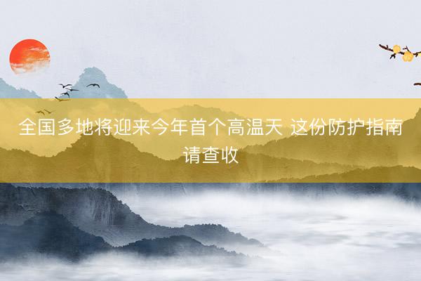全国多地将迎来今年首个高温天 这份防护指南请查收