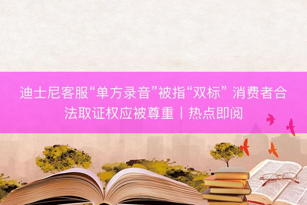 迪士尼客服“单方录音”被指“双标” 消费者合法取证权应被尊重丨热点即阅