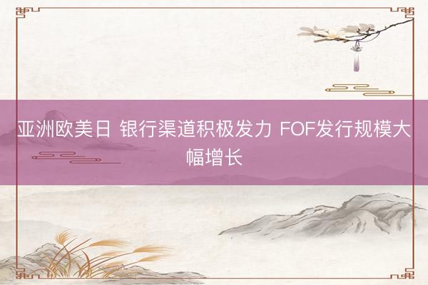 亚洲欧美日 银行渠道积极发力 FOF发行规模大幅增长