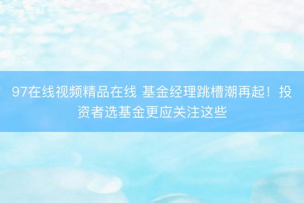 97在线视频精品在线 基金经理跳槽潮再起！投资者选基金更应关注这些