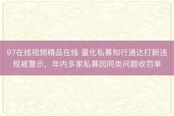 97在线视频精品在线 量化私募知行通达打新违规被警示，年内多家私募因同类问题收罚单