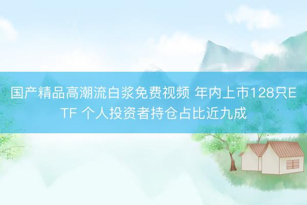国产精品高潮流白浆免费视频 年内上市128只ETF 个人投资者持仓占比近九成